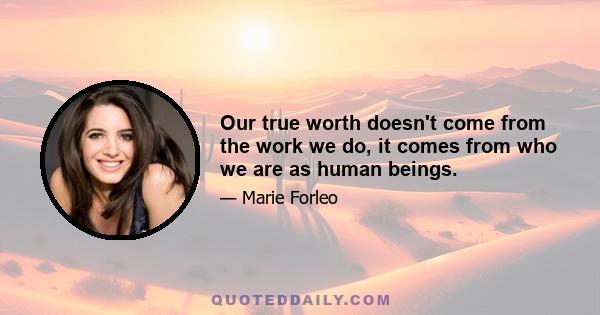 Our true worth doesn't come from the work we do, it comes from who we are as human beings.