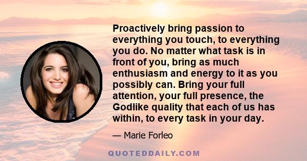 Proactively bring passion to everything you touch, to everything you do. No matter what task is in front of you, bring as much enthusiasm and energy to it as you possibly can. Bring your full attention, your full