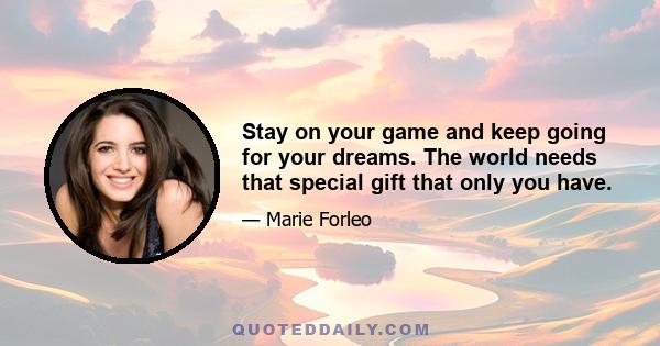 Stay on your game and keep going for your dreams. The world needs that special gift that only you have.