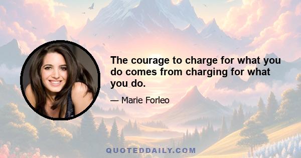 The courage to charge for what you do comes from charging for what you do.