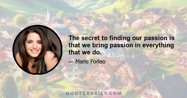 The secret to finding our passion is that we bring passion in everything that we do.