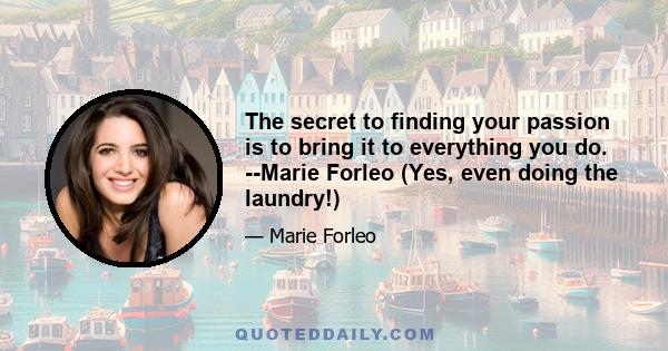 The secret to finding your passion is to bring it to everything you do. --Marie Forleo (Yes, even doing the laundry!)