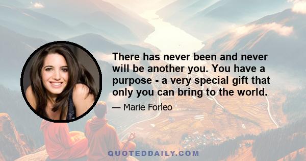 There has never been and never will be another you. You have a purpose - a very special gift that only you can bring to the world.