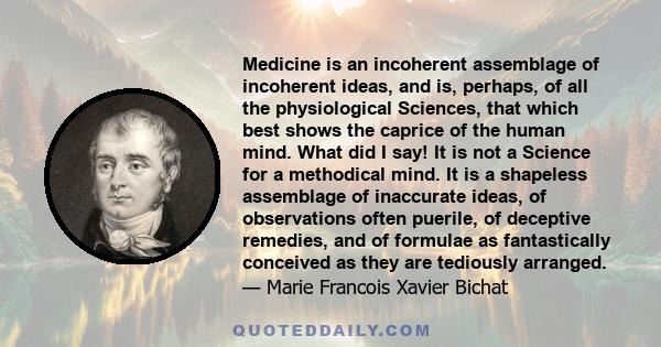 Medicine is an incoherent assemblage of incoherent ideas, and is, perhaps, of all the physiological Sciences, that which best shows the caprice of the human mind. What did I say! It is not a Science for a methodical