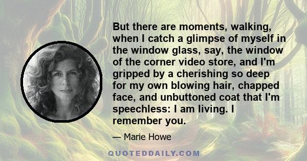 But there are moments, walking, when I catch a glimpse of myself in the window glass, say, the window of the corner video store, and I'm gripped by a cherishing so deep for my own blowing hair, chapped face, and