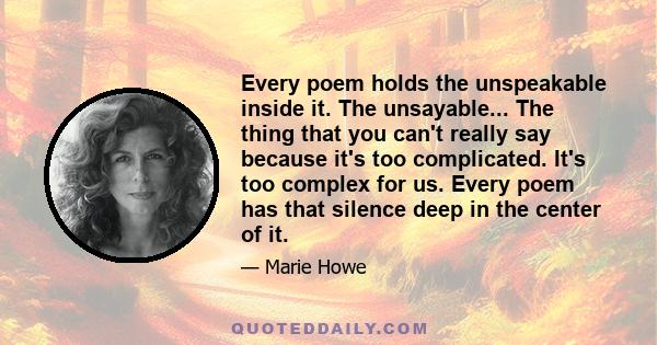 Every poem holds the unspeakable inside it. The unsayable... The thing that you can't really say because it's too complicated. It's too complex for us. Every poem has that silence deep in the center of it.