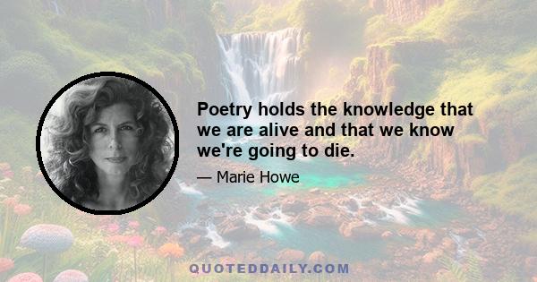 Poetry holds the knowledge that we are alive and that we know we're going to die.