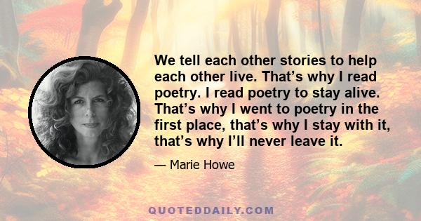 We tell each other stories to help each other live. That’s why I read poetry. I read poetry to stay alive. That’s why I went to poetry in the first place, that’s why I stay with it, that’s why I’ll never leave it.