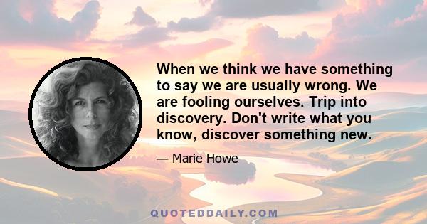 When we think we have something to say we are usually wrong. We are fooling ourselves. Trip into discovery. Don't write what you know, discover something new.