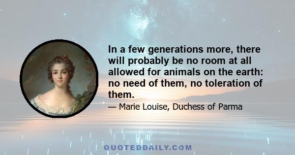 In a few generations more, there will probably be no room at all allowed for animals on the earth: no need of them, no toleration of them.