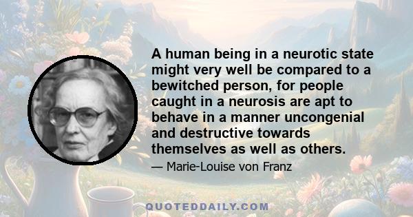 A human being in a neurotic state might very well be compared to a bewitched person, for people caught in a neurosis are apt to behave in a manner uncongenial and destructive towards themselves as well as others.