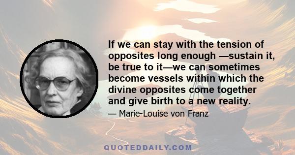 If we can stay with the tension of opposites long enough —sustain it, be true to it—we can sometimes become vessels within which the divine opposites come together and give birth to a new reality.