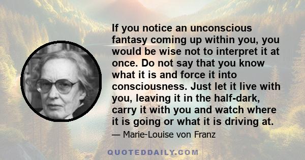 If you notice an unconscious fantasy coming up within you, you would be wise not to interpret it at once. Do not say that you know what it is and force it into consciousness. Just let it live with you, leaving it in the 