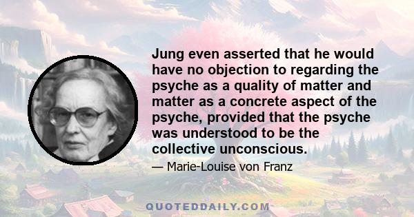 Jung even asserted that he would have no objection to regarding the psyche as a quality of matter and matter as a concrete aspect of the psyche, provided that the psyche was understood to be the collective unconscious.