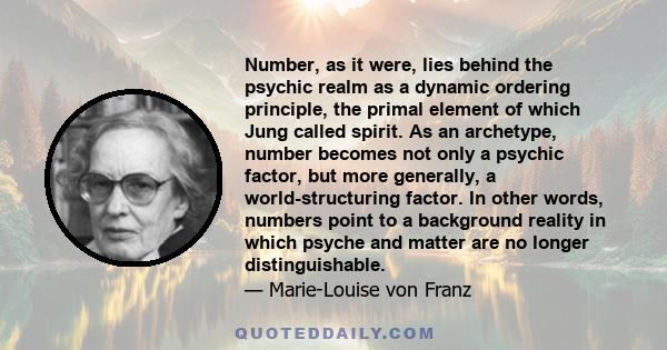 Number, as it were, lies behind the psychic realm as a dynamic ordering principle, the primal element of which Jung called spirit. As an archetype, number becomes not only a psychic factor, but more generally, a