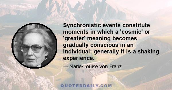 Synchronistic events constitute moments in which a 'cosmic' or 'greater' meaning becomes gradually conscious in an individual; generally it is a shaking experience.