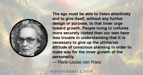 The ego must be able to listen attentively and to give itself, without any further design or purpose, to that inner urge toward growth. People living in cultures more securely rooted than our own have less trouble in