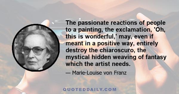 The passionate reactions of people to a painting, the exclamation, 'Oh, this is wonderful,' may, even if meant in a positive way, entirely destroy the chiaroscuro, the mystical hidden weaving of fantasy which the artist 