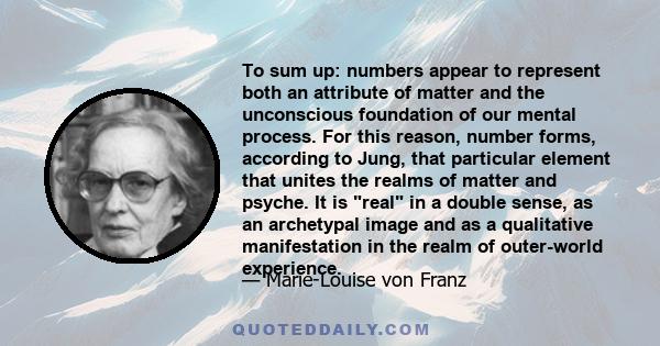 To sum up: numbers appear to represent both an attribute of matter and the unconscious foundation of our mental process. For this reason, number forms, according to Jung, that particular element that unites the realms