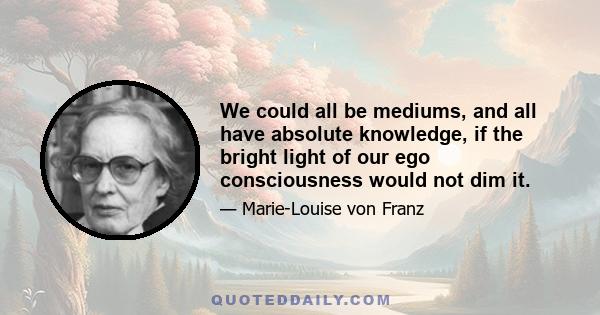 We could all be mediums, and all have absolute knowledge, if the bright light of our ego consciousness would not dim it.