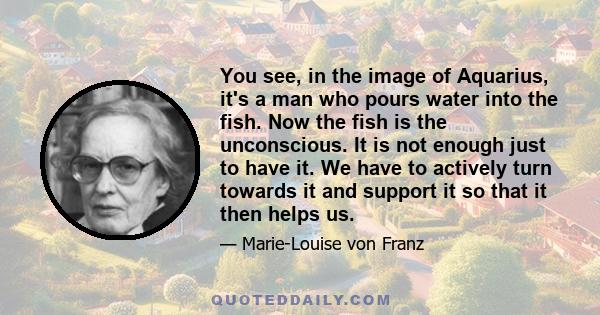 You see, in the image of Aquarius, it's a man who pours water into the fish. Now the fish is the unconscious. It is not enough just to have it. We have to actively turn towards it and support it so that it then helps us.