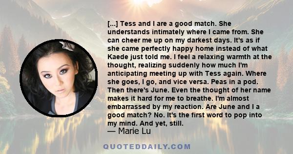 [...] Tess and I are a good match. She understands intimately where I came from. She can cheer me up on my darkest days. It's as if she came perfectly happy home instead of what Kaede just told me. I feel a relaxing