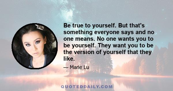 Be true to yourself. But that's something everyone says and no one means. No one wants you to be yourself. They want you to be the version of yourself that they like.