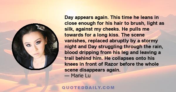 Day appears again. This time he leans in close enough for his hair to brush, light as silk, against my cheeks. He pulls me towards for a long kiss. The scene vanishes, replaced abruptly by a stormy night and Day