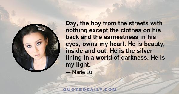 Day, the boy from the streets with nothing except the clothes on his back and the earnestness in his eyes, owns my heart. He is beauty, inside and out. He is the silver lining in a world of darkness. He is my light.