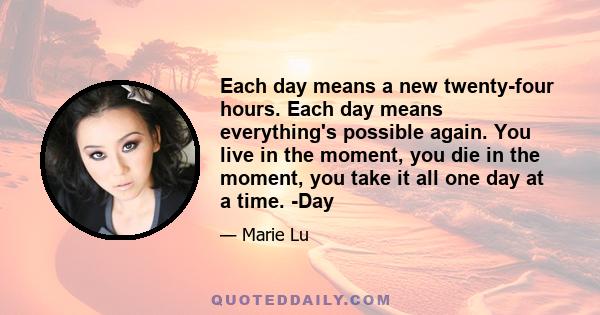 Each day means a new twenty-four hours. Each day means everything's possible again. You live in the moment, you die in the moment, you take it all one day at a time. -Day