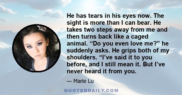 He has tears in his eyes now. The sight is more than I can bear. He takes two steps away from me and then turns back like a caged animal. “Do you even love me?” he suddenly asks. He grips both of my shoulders. “I’ve