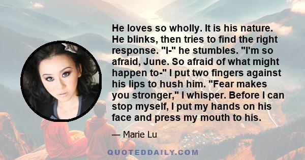 He loves so wholly. It is his nature. He blinks, then tries to find the right response. I- he stumbles. I'm so afraid, June. So afraid of what might happen to- I put two fingers against his lips to hush him. Fear makes