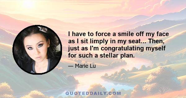 I have to force a smile off my face as I sit limply in my seat... Then, just as I'm congratulating myself for such a stellar plan.