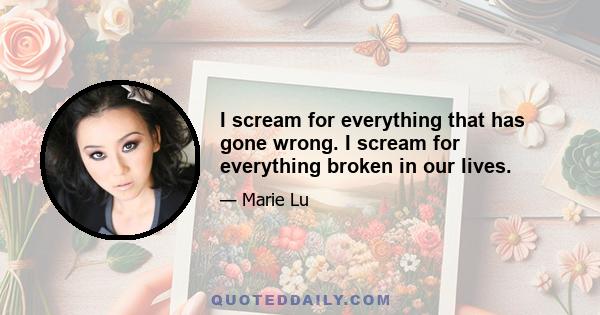 I scream for everything that has gone wrong. I scream for everything broken in our lives.