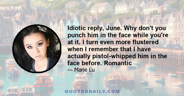 Idiotic reply, June. Why don't you punch him in the face while you're at it. I turn even more flustered when I remember that I have actually pistol-whipped him in the face before. Romantic