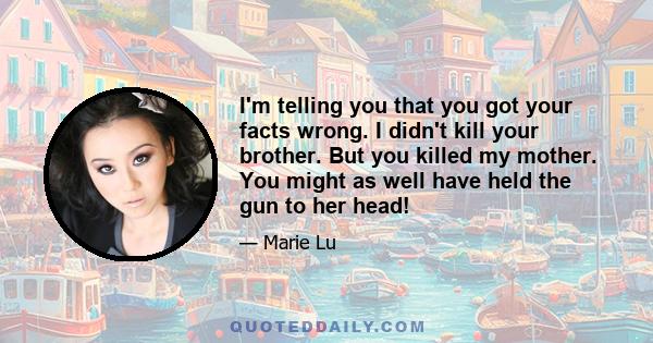 I'm telling you that you got your facts wrong. I didn't kill your brother. But you killed my mother. You might as well have held the gun to her head!