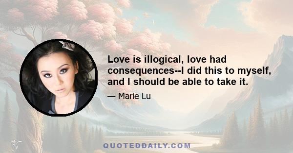 Love is illogical, love had consequences--I did this to myself, and I should be able to take it.