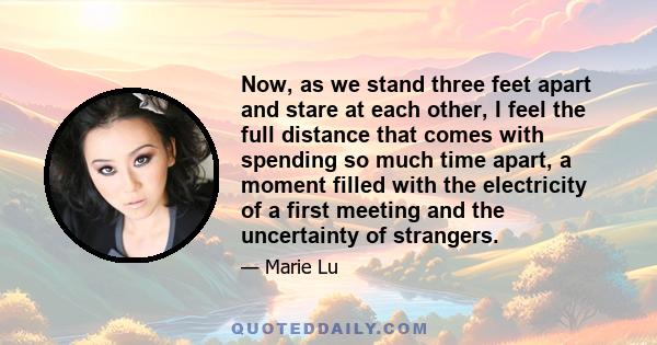 Now, as we stand three feet apart and stare at each other, I feel the full distance that comes with spending so much time apart, a moment filled with the electricity of a first meeting and the uncertainty of strangers.