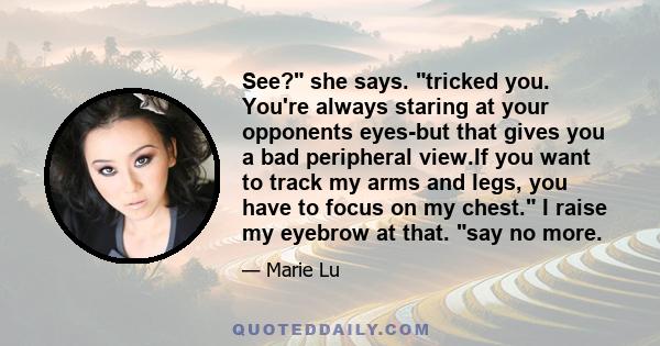 See? she says. tricked you. You're always staring at your opponents eyes-but that gives you a bad peripheral view.If you want to track my arms and legs, you have to focus on my chest. I raise my eyebrow at that. say no