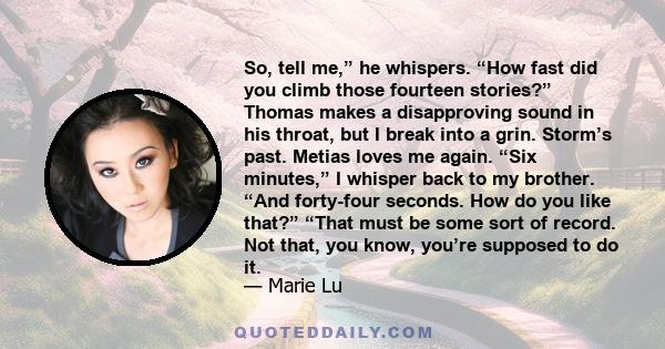 So, tell me,” he whispers. “How fast did you climb those fourteen stories?” Thomas makes a disapproving sound in his throat, but I break into a grin. Storm’s past. Metias loves me again. “Six minutes,” I whisper back to 