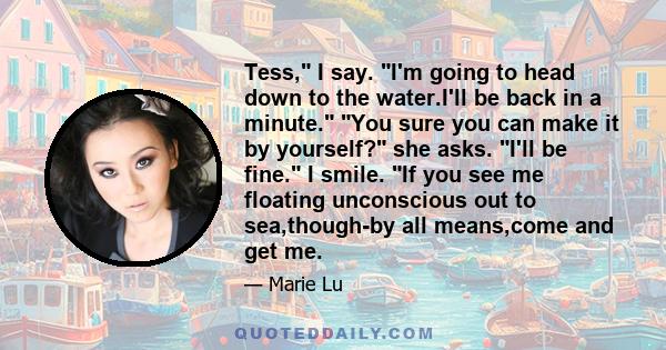 Tess, I say. I'm going to head down to the water.I'll be back in a minute. You sure you can make it by yourself? she asks. I'll be fine. I smile. If you see me floating unconscious out to sea,though-by all means,come