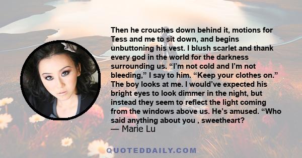 Then he crouches down behind it, motions for Tess and me to sit down, and begins unbuttoning his vest. I blush scarlet and thank every god in the world for the darkness surrounding us. “I’m not cold and I’m not