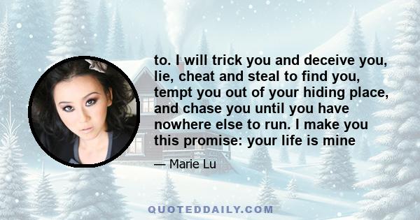 to. I will trick you and deceive you, lie, cheat and steal to find you, tempt you out of your hiding place, and chase you until you have nowhere else to run. I make you this promise: your life is mine