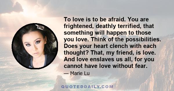 To love is to be afraid. You are frightened, deathly terrified, that something will happen to those you love. Think of the possibilities. Does your heart clench with each thought? That, my friend, is love. And love