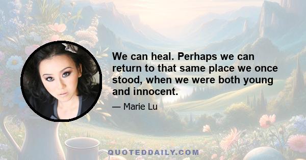 We can heal. Perhaps we can return to that same place we once stood, when we were both young and innocent.