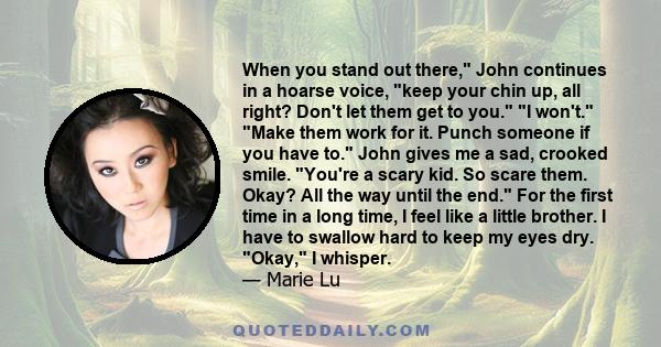 When you stand out there, John continues in a hoarse voice, keep your chin up, all right? Don't let them get to you. I won't. Make them work for it. Punch someone if you have to. John gives me a sad, crooked smile.