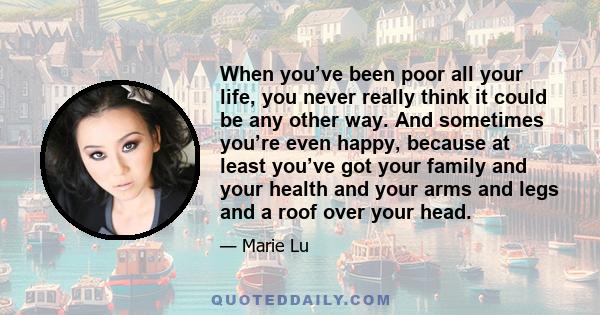 When you’ve been poor all your life, you never really think it could be any other way. And sometimes you’re even happy, because at least you’ve got your family and your health and your arms and legs and a roof over your 