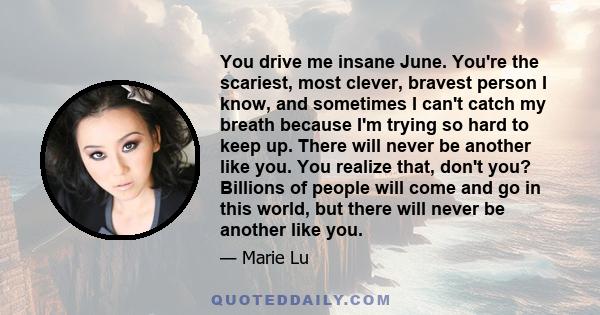 You drive me insane June. You're the scariest, most clever, bravest person I know, and sometimes I can't catch my breath because I'm trying so hard to keep up. There will never be another like you. You realize that,