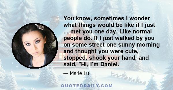 You know, sometimes I wonder what things would be like if I just ... met you one day. Like normal people do. If I just walked by you on some street one sunny morning and thought you were cute, stopped, shook your hand,