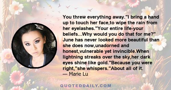 You threw everything away.I bring a hand up to touch her face,to wipe the rain from her eyelashes.Your entire life-your beliefs...Why would you do that for me? June has never looked more beautiful than she does